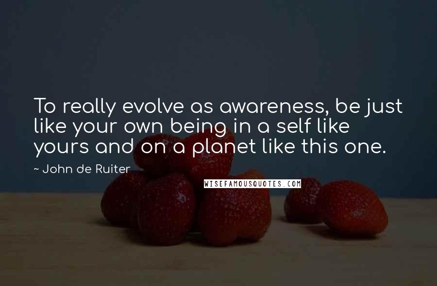 John De Ruiter Quotes: To really evolve as awareness, be just like your own being in a self like yours and on a planet like this one.