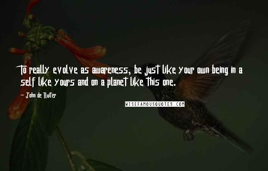 John De Ruiter Quotes: To really evolve as awareness, be just like your own being in a self like yours and on a planet like this one.