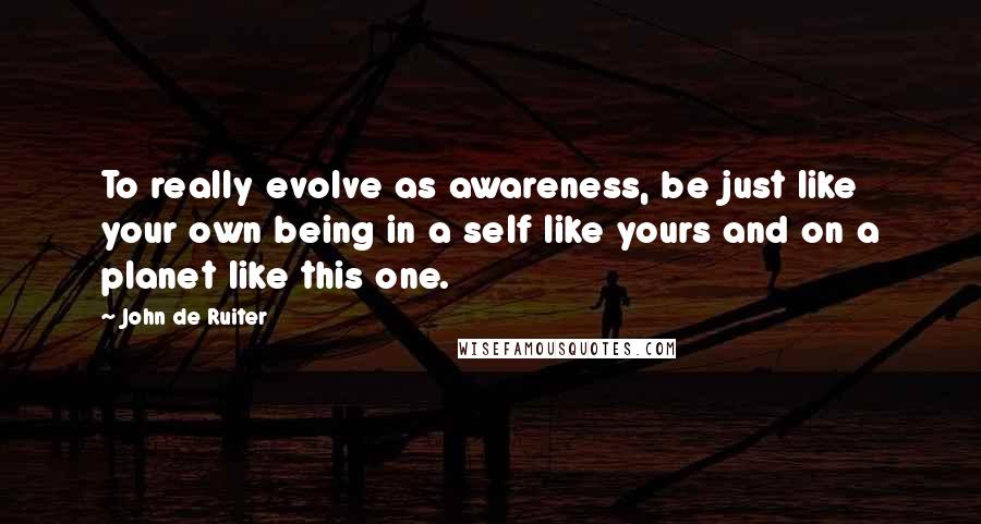 John De Ruiter Quotes: To really evolve as awareness, be just like your own being in a self like yours and on a planet like this one.