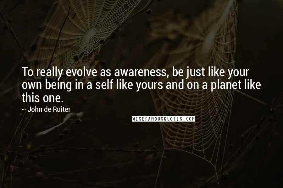 John De Ruiter Quotes: To really evolve as awareness, be just like your own being in a self like yours and on a planet like this one.