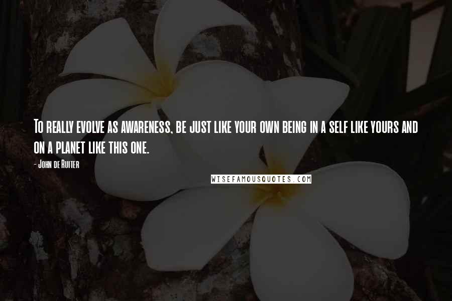 John De Ruiter Quotes: To really evolve as awareness, be just like your own being in a self like yours and on a planet like this one.