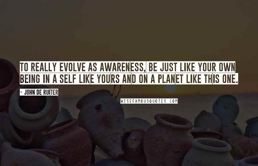 John De Ruiter Quotes: To really evolve as awareness, be just like your own being in a self like yours and on a planet like this one.