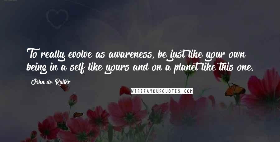 John De Ruiter Quotes: To really evolve as awareness, be just like your own being in a self like yours and on a planet like this one.