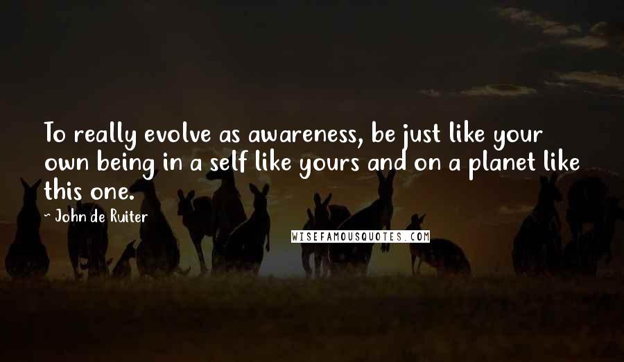 John De Ruiter Quotes: To really evolve as awareness, be just like your own being in a self like yours and on a planet like this one.