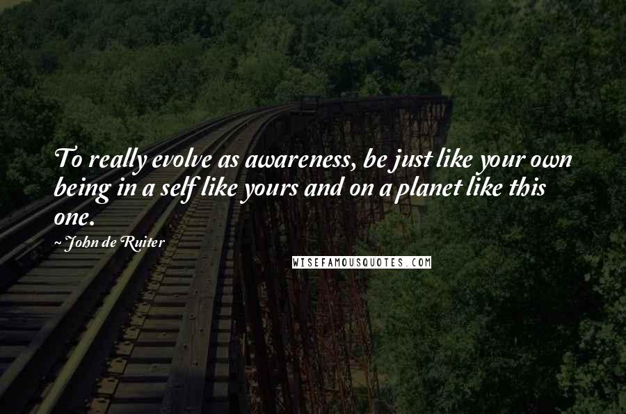 John De Ruiter Quotes: To really evolve as awareness, be just like your own being in a self like yours and on a planet like this one.