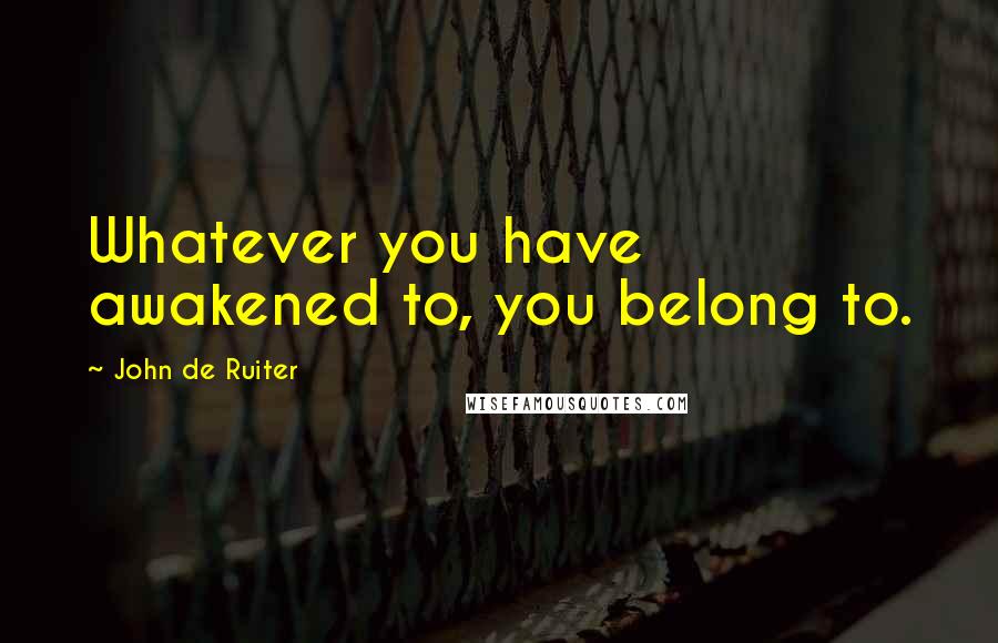 John De Ruiter Quotes: Whatever you have awakened to, you belong to.