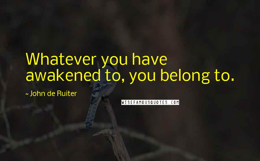 John De Ruiter Quotes: Whatever you have awakened to, you belong to.