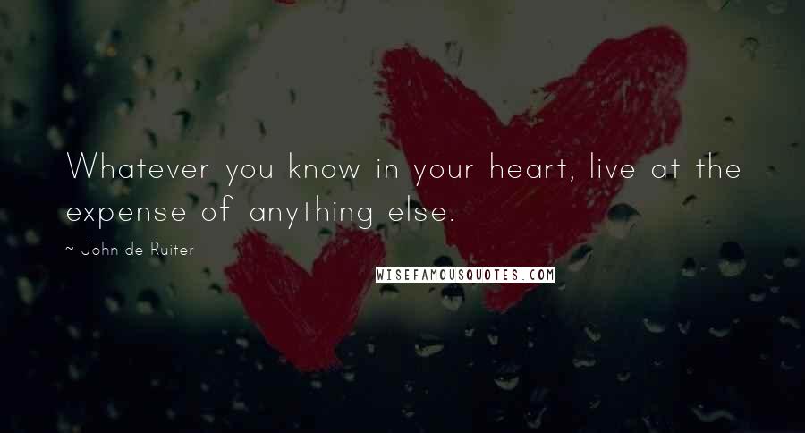 John De Ruiter Quotes: Whatever you know in your heart, live at the expense of anything else.