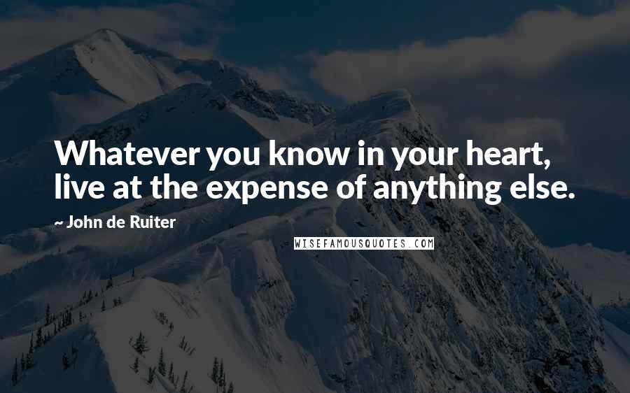 John De Ruiter Quotes: Whatever you know in your heart, live at the expense of anything else.