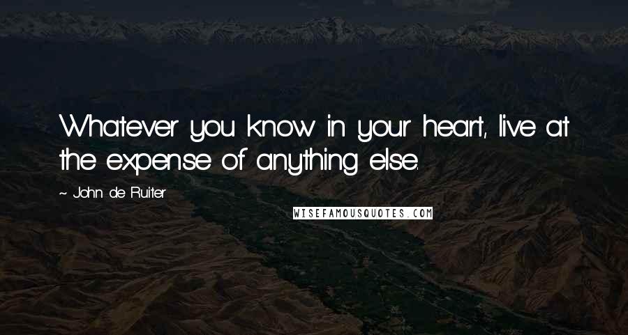 John De Ruiter Quotes: Whatever you know in your heart, live at the expense of anything else.