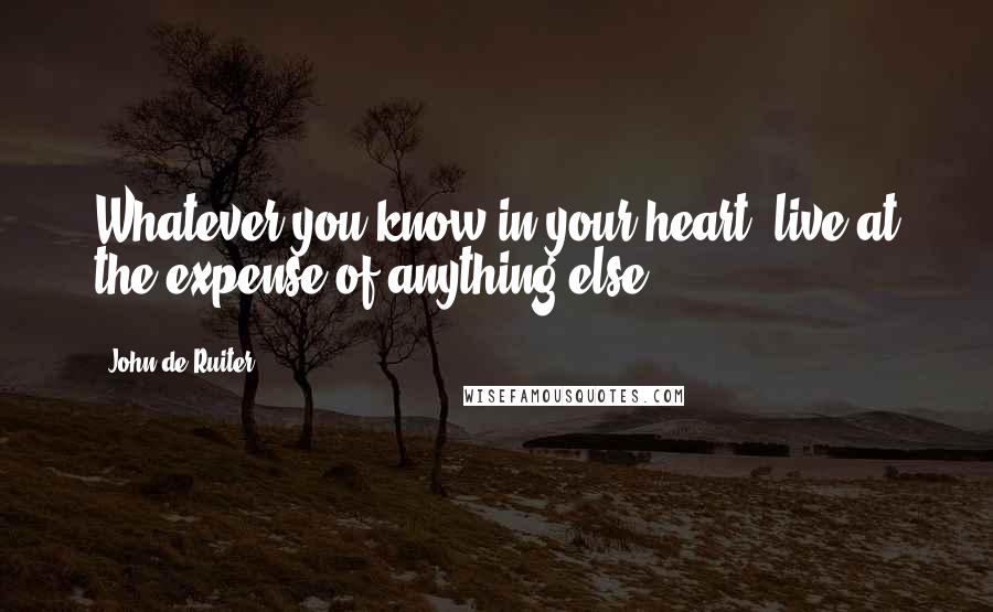 John De Ruiter Quotes: Whatever you know in your heart, live at the expense of anything else.