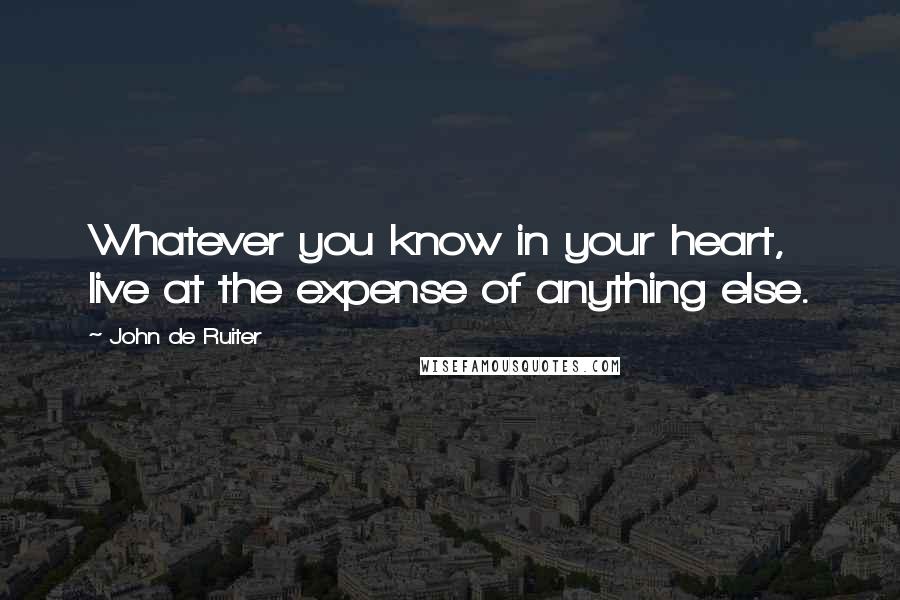 John De Ruiter Quotes: Whatever you know in your heart, live at the expense of anything else.