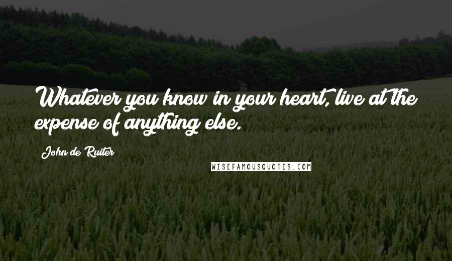 John De Ruiter Quotes: Whatever you know in your heart, live at the expense of anything else.