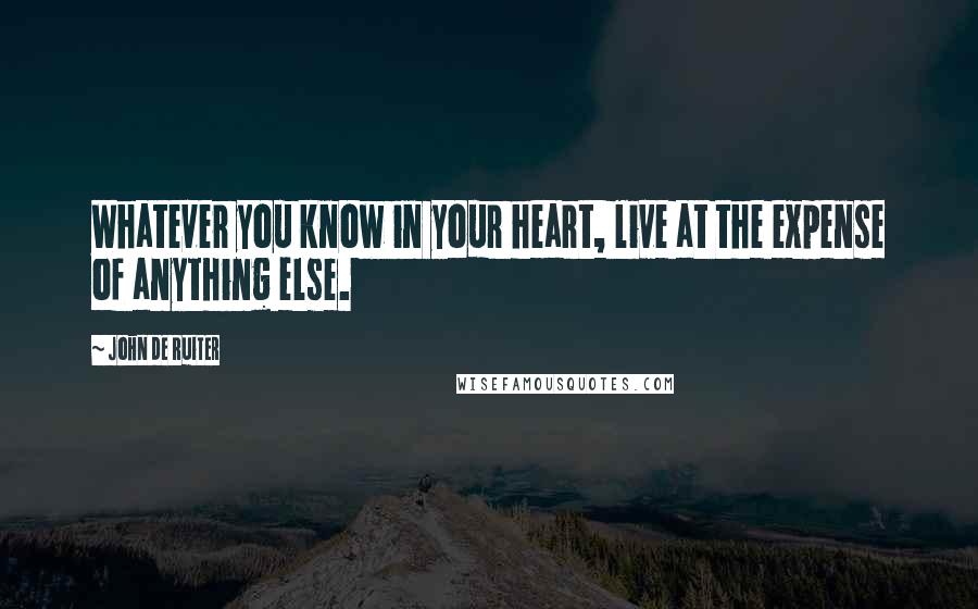 John De Ruiter Quotes: Whatever you know in your heart, live at the expense of anything else.