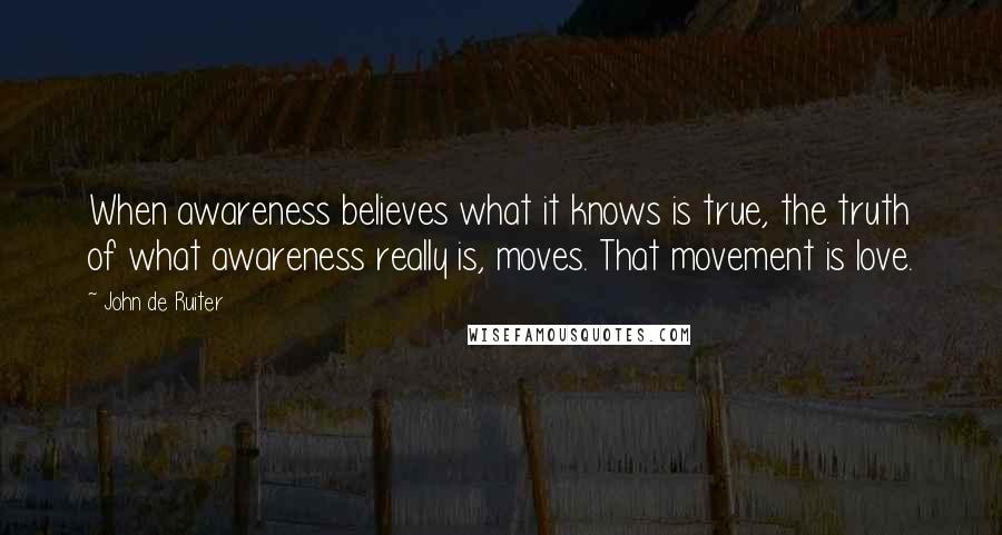 John De Ruiter Quotes: When awareness believes what it knows is true, the truth of what awareness really is, moves. That movement is love.