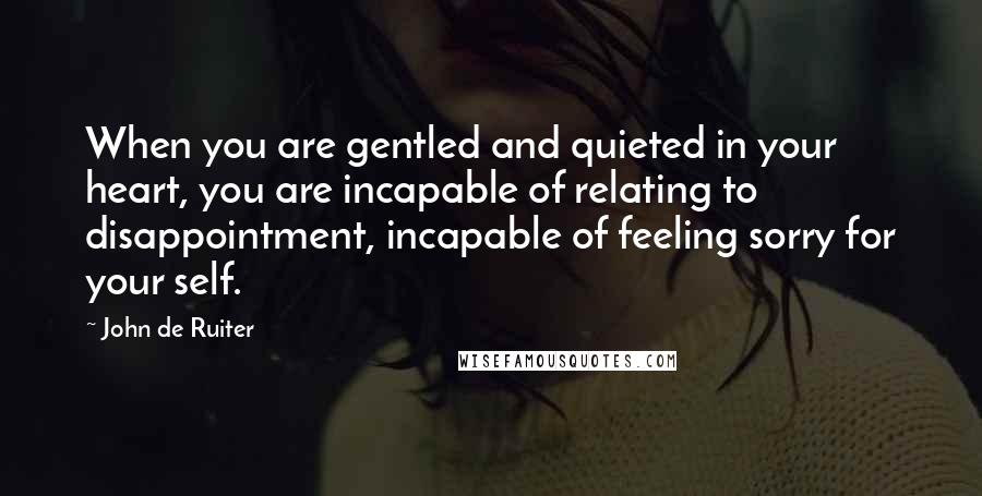 John De Ruiter Quotes: When you are gentled and quieted in your heart, you are incapable of relating to disappointment, incapable of feeling sorry for your self.