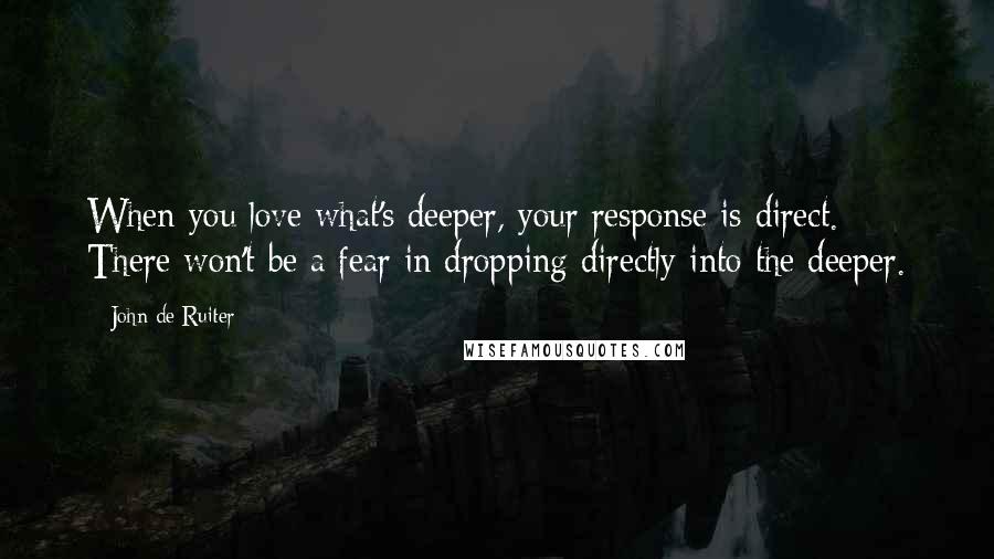 John De Ruiter Quotes: When you love what's deeper, your response is direct. There won't be a fear in dropping directly into the deeper.