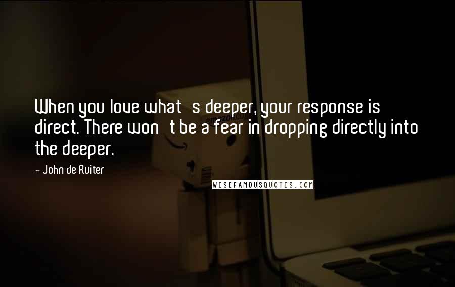 John De Ruiter Quotes: When you love what's deeper, your response is direct. There won't be a fear in dropping directly into the deeper.