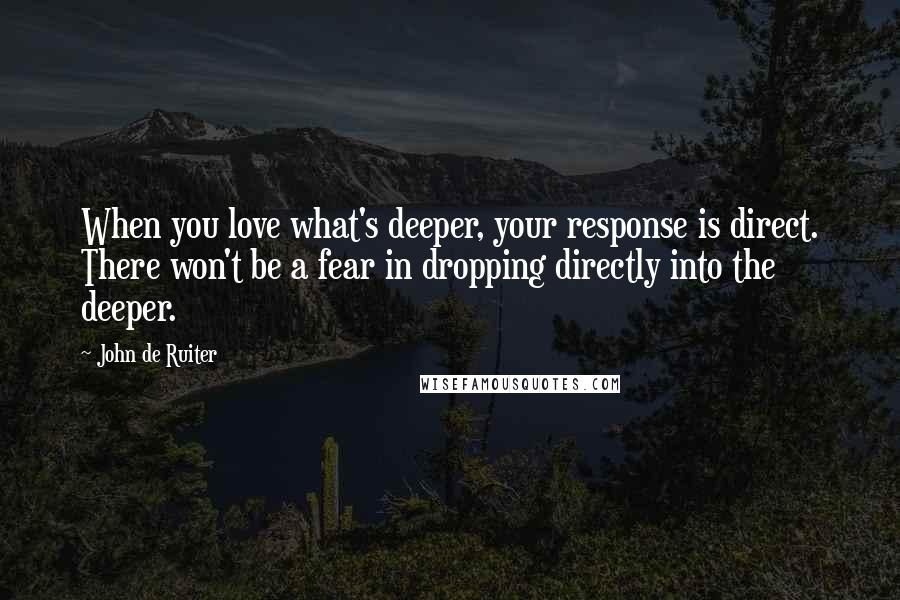 John De Ruiter Quotes: When you love what's deeper, your response is direct. There won't be a fear in dropping directly into the deeper.