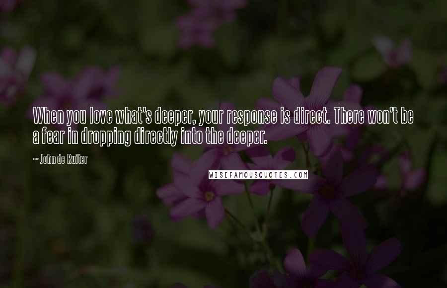 John De Ruiter Quotes: When you love what's deeper, your response is direct. There won't be a fear in dropping directly into the deeper.