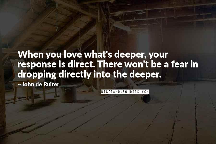 John De Ruiter Quotes: When you love what's deeper, your response is direct. There won't be a fear in dropping directly into the deeper.