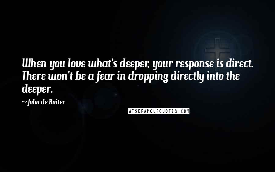 John De Ruiter Quotes: When you love what's deeper, your response is direct. There won't be a fear in dropping directly into the deeper.