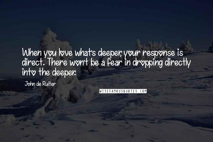 John De Ruiter Quotes: When you love what's deeper, your response is direct. There won't be a fear in dropping directly into the deeper.