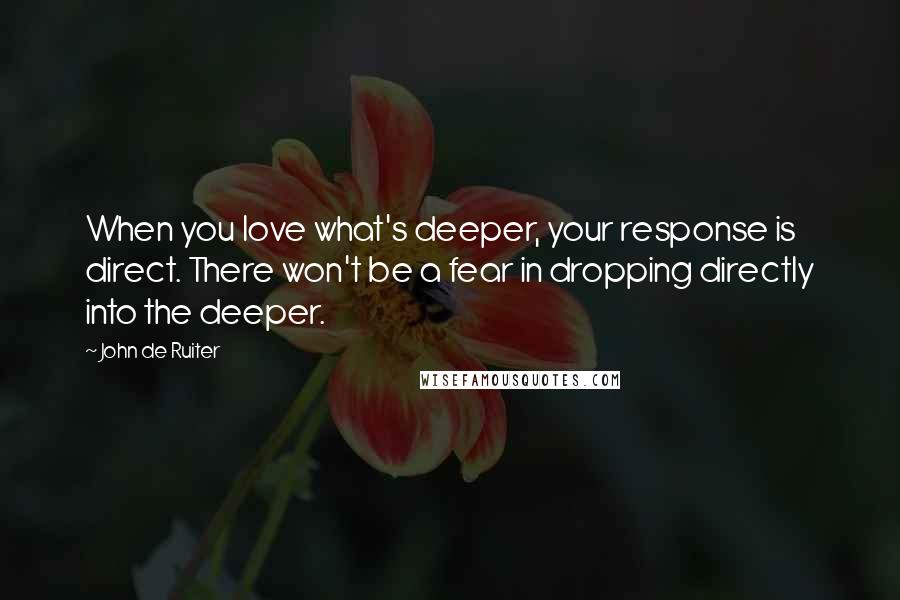 John De Ruiter Quotes: When you love what's deeper, your response is direct. There won't be a fear in dropping directly into the deeper.