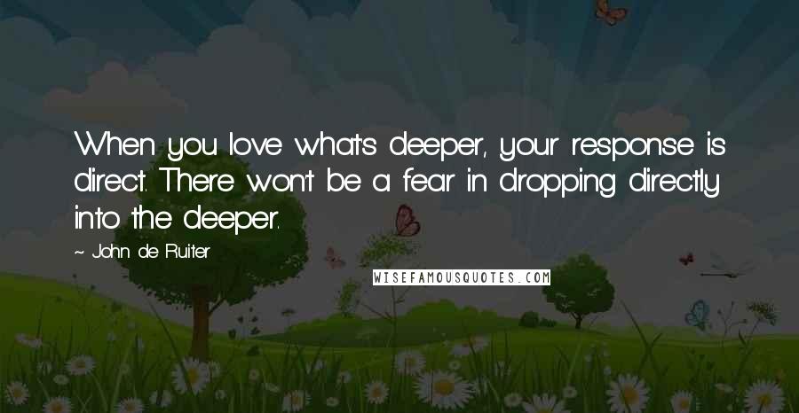 John De Ruiter Quotes: When you love what's deeper, your response is direct. There won't be a fear in dropping directly into the deeper.