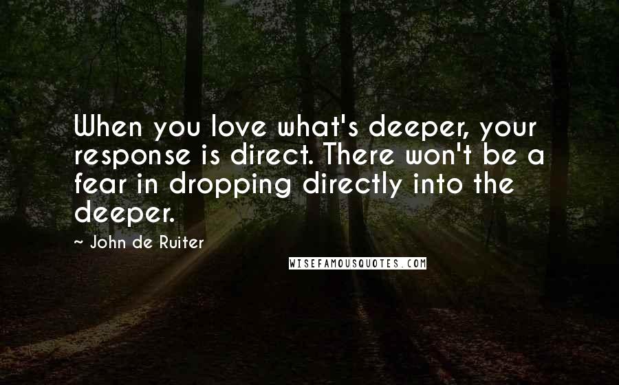 John De Ruiter Quotes: When you love what's deeper, your response is direct. There won't be a fear in dropping directly into the deeper.