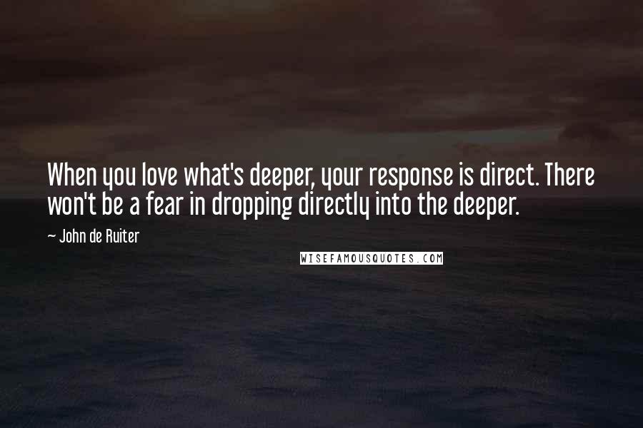 John De Ruiter Quotes: When you love what's deeper, your response is direct. There won't be a fear in dropping directly into the deeper.