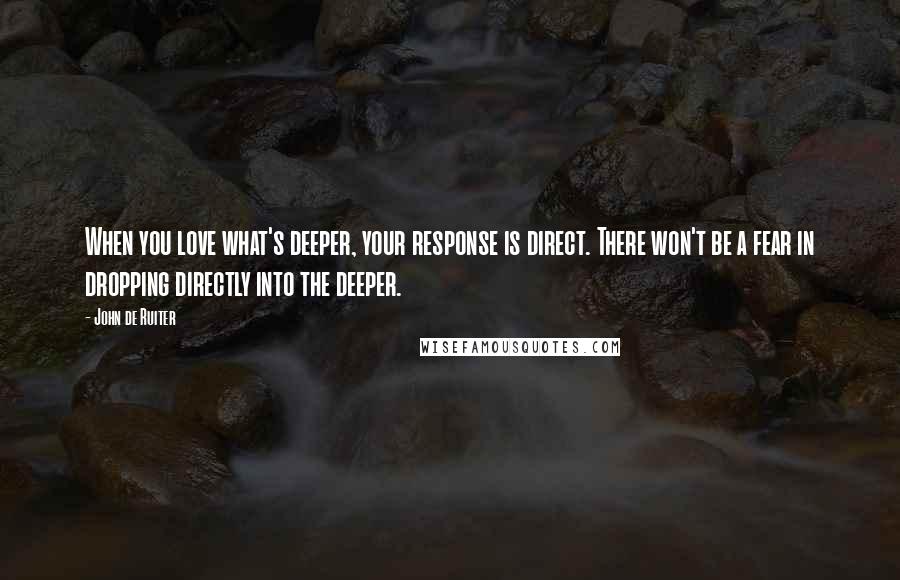 John De Ruiter Quotes: When you love what's deeper, your response is direct. There won't be a fear in dropping directly into the deeper.