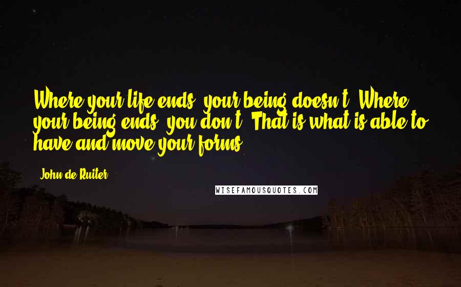 John De Ruiter Quotes: Where your life ends, your being doesn't. Where your being ends, you don't. That is what is able to have and move your forms.