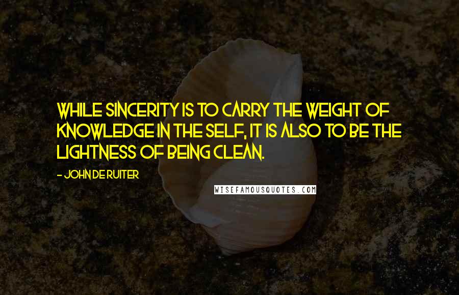 John De Ruiter Quotes: While sincerity is to carry the weight of knowledge in the self, it is also to be the lightness of being clean.