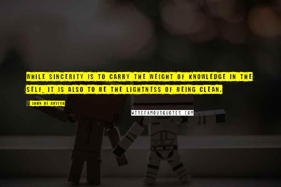 John De Ruiter Quotes: While sincerity is to carry the weight of knowledge in the self, it is also to be the lightness of being clean.