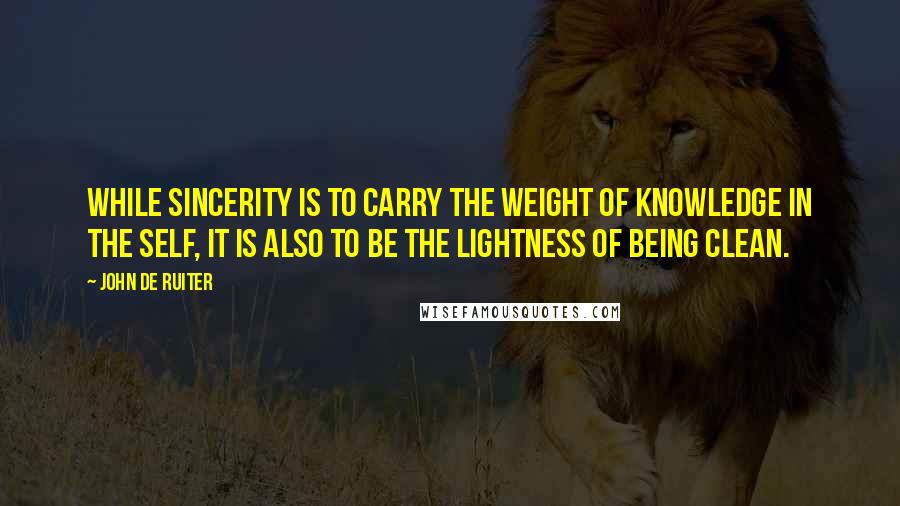 John De Ruiter Quotes: While sincerity is to carry the weight of knowledge in the self, it is also to be the lightness of being clean.