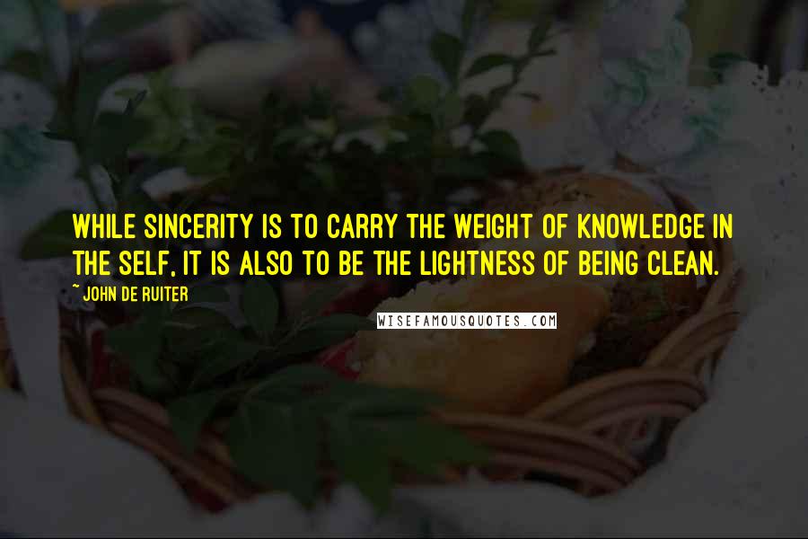 John De Ruiter Quotes: While sincerity is to carry the weight of knowledge in the self, it is also to be the lightness of being clean.