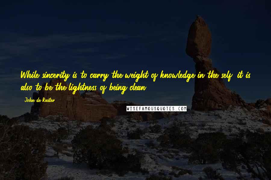 John De Ruiter Quotes: While sincerity is to carry the weight of knowledge in the self, it is also to be the lightness of being clean.