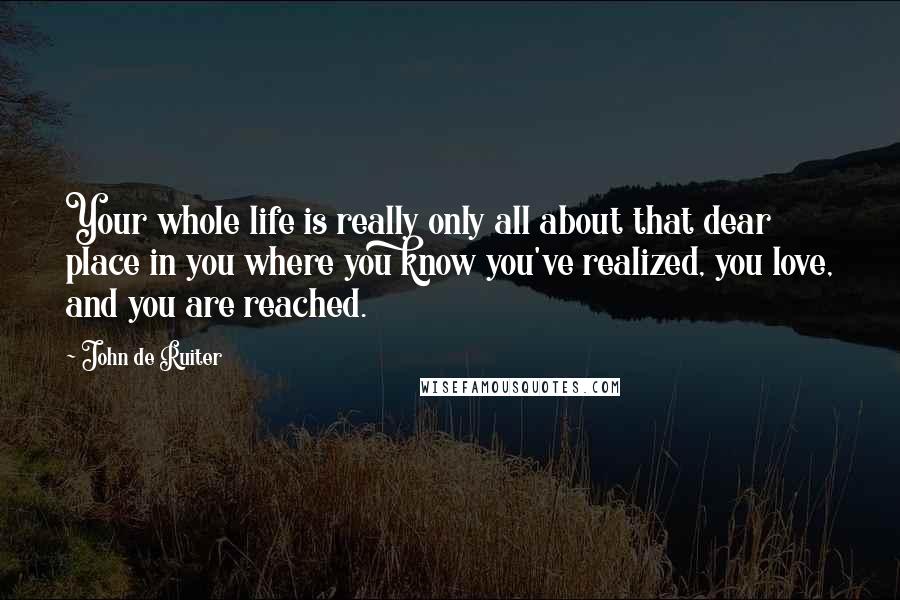 John De Ruiter Quotes: Your whole life is really only all about that dear place in you where you know you've realized, you love, and you are reached.