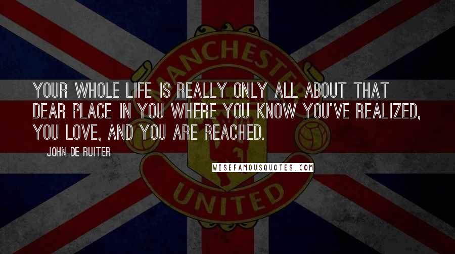 John De Ruiter Quotes: Your whole life is really only all about that dear place in you where you know you've realized, you love, and you are reached.