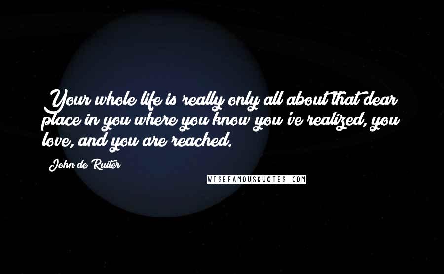 John De Ruiter Quotes: Your whole life is really only all about that dear place in you where you know you've realized, you love, and you are reached.