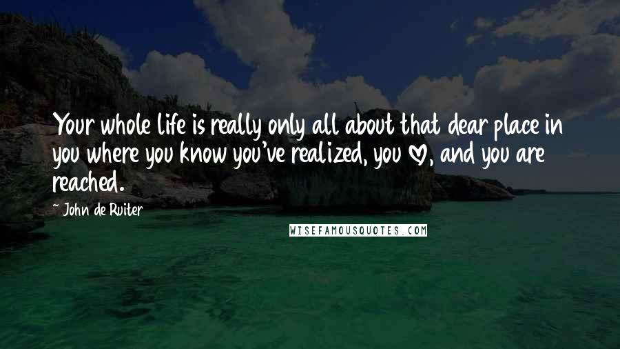 John De Ruiter Quotes: Your whole life is really only all about that dear place in you where you know you've realized, you love, and you are reached.