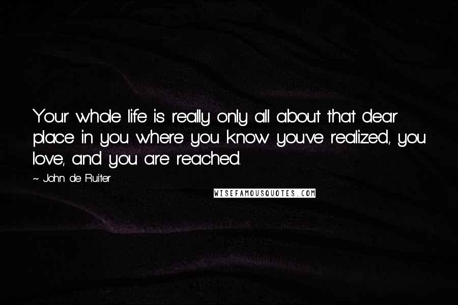 John De Ruiter Quotes: Your whole life is really only all about that dear place in you where you know you've realized, you love, and you are reached.