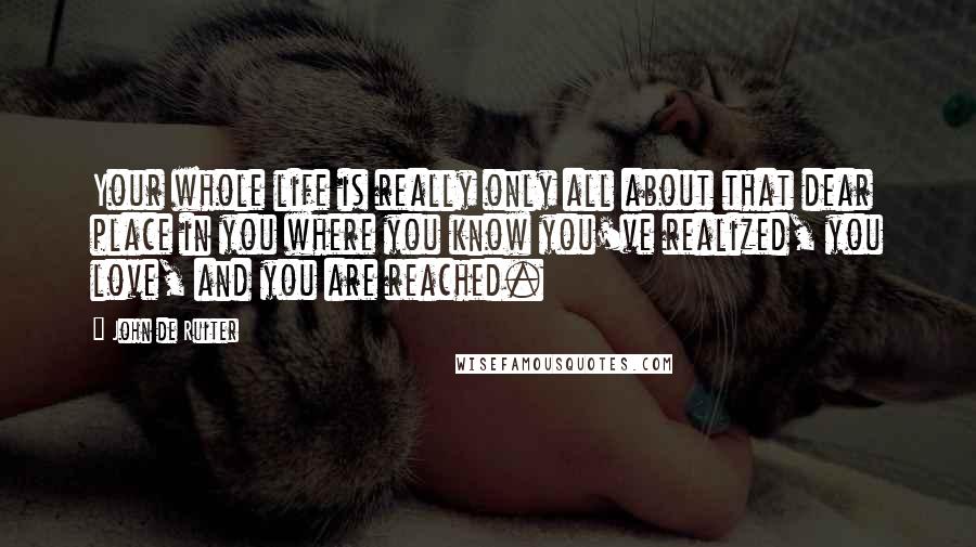 John De Ruiter Quotes: Your whole life is really only all about that dear place in you where you know you've realized, you love, and you are reached.