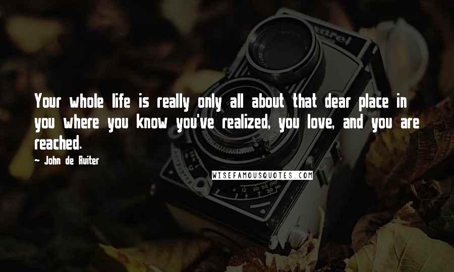 John De Ruiter Quotes: Your whole life is really only all about that dear place in you where you know you've realized, you love, and you are reached.