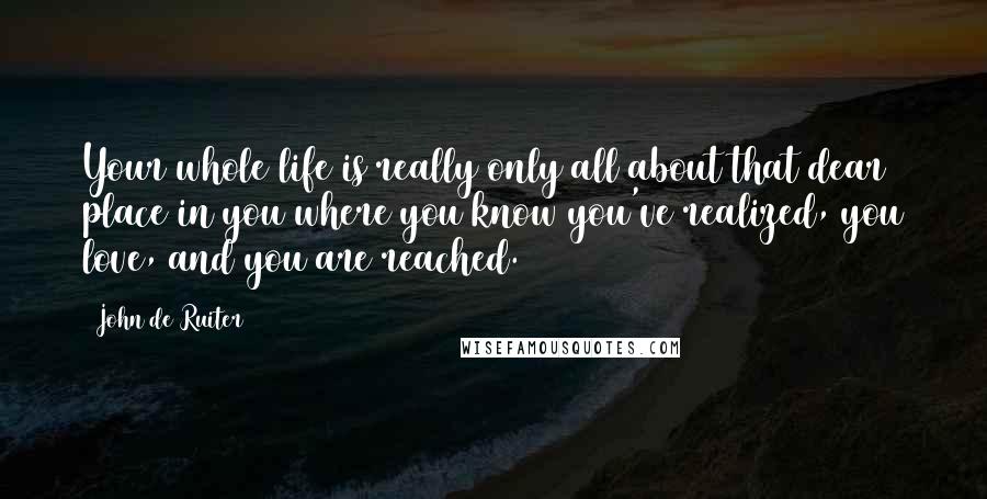 John De Ruiter Quotes: Your whole life is really only all about that dear place in you where you know you've realized, you love, and you are reached.