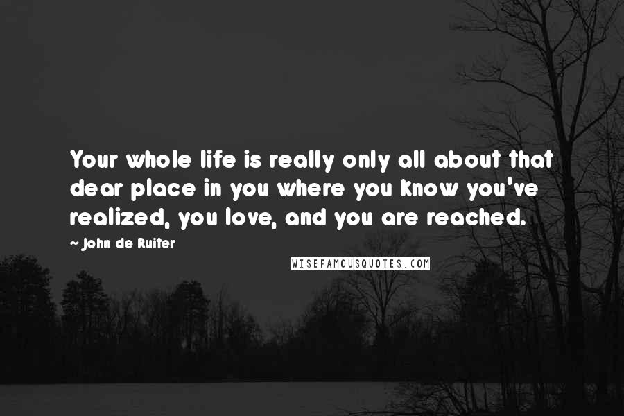 John De Ruiter Quotes: Your whole life is really only all about that dear place in you where you know you've realized, you love, and you are reached.