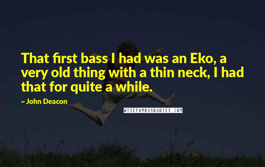 John Deacon Quotes: That first bass I had was an Eko, a very old thing with a thin neck, I had that for quite a while.