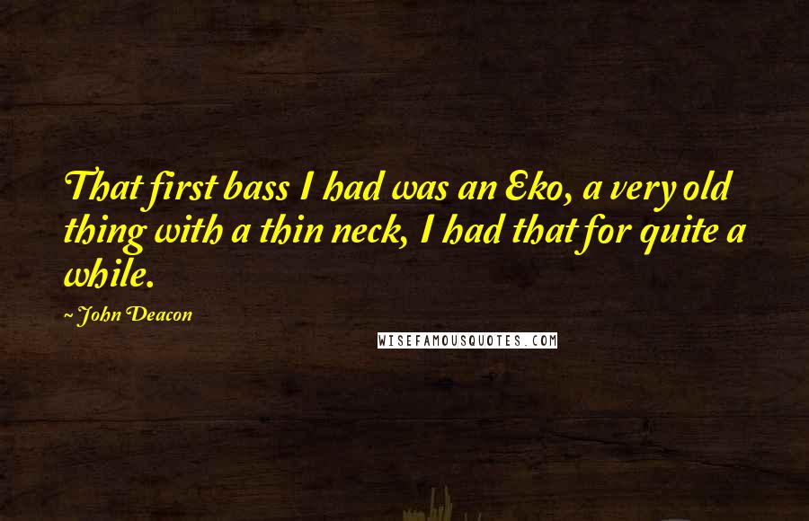 John Deacon Quotes: That first bass I had was an Eko, a very old thing with a thin neck, I had that for quite a while.