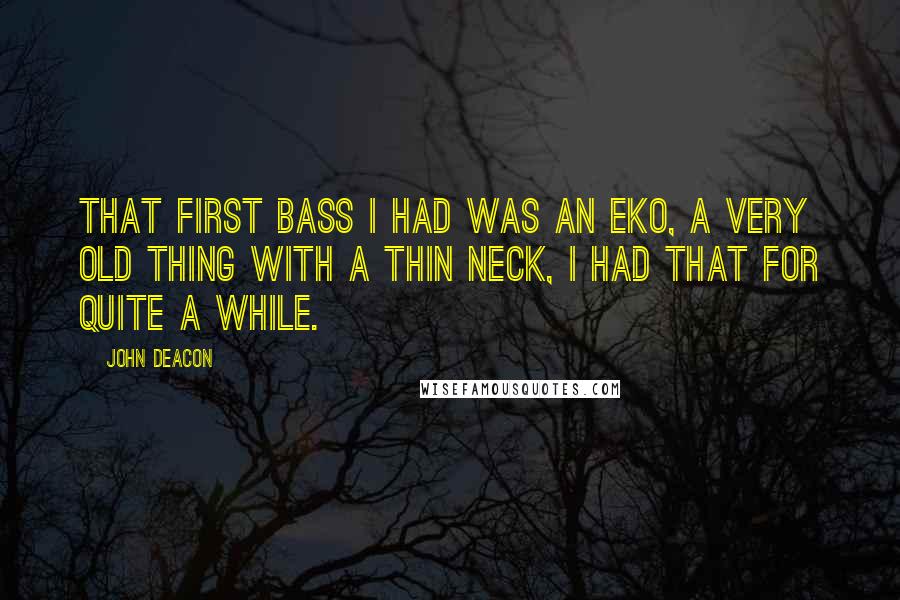 John Deacon Quotes: That first bass I had was an Eko, a very old thing with a thin neck, I had that for quite a while.